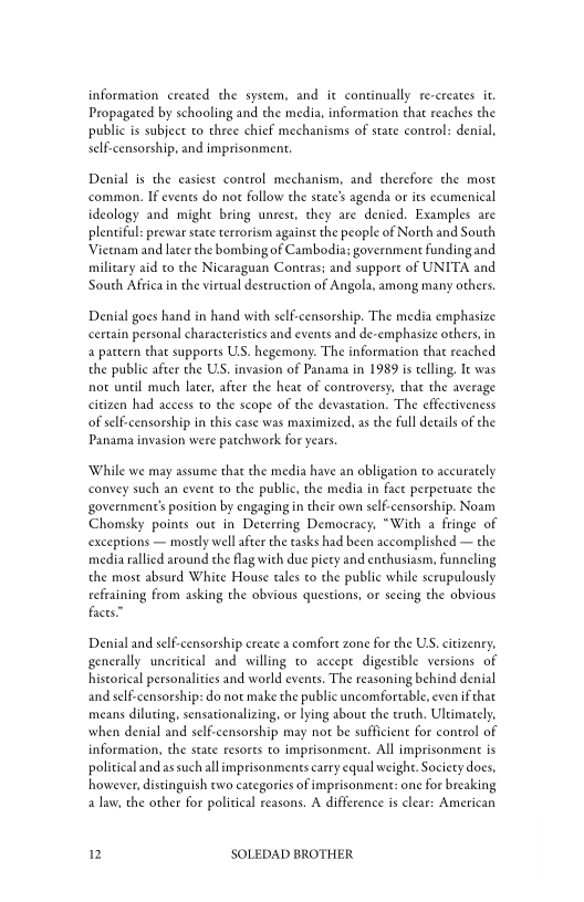 information created che system, and it continually re-creates it,
Propagated by schooling and the media, information that reaches the
public is subject to three chief mechanisms of state control: denial,
self-censorship, and imprisonment.

Denial is the easiest control mechanism, and therefore the most
common. If events do not follow the state’s agenda or its ecumenical
ideology and might bring unrest, they are denied. Examples are
plentiful: prewar state terrorism against the people of North and South
‘Vietnam and later the bombing of Cambodia: government funding and
military aid to che Nicaraguan Contras: and suppore of UNITA and
South Africa in the vietual destruction of Angola, among many others.

 

Denial goes hand in hand with self-censorship. The media emphasize
certain personal characteristics and events and de-emphasize others, in
‘a pattern that supports US. hegemony. The information that reached
the public after the US. invasion of Panama in 1989 is telling, It was
not until much later, after the heat of controversy, that the average
citizen had access to the scope of the devastation. The effectiveness
‘of self-censorship in this ease was maximized, as the full details of the
Panama invasion were patchwork for years

‘While we may assume that the media have an obligation to accurately
convey such an event to the public, the media in fact perpetuate the
{government's position by engaging in their own self-censorship. Noam
Chomsky points out in Deterring Democracy, “With a fringe of
‘exceptions — mostly well after the tasks had been accomplished — the
media rallied around the flag with due piety and enthusiasm, funneling
the most absurd White House rales to the public while scrupulously
refraining from asking the obvious questions, or seeing the obvious
facts”

Denial and self-censorship create a comfort zone for the US. citizenry,
generally uncritical and willing to accept digestible versions of
historical personalities and world events. The reasoning behind denial
and self-censorship: do not make the public uncomfortable, even if that
means diluting, sensationalizing, or lying about the truch, Ultimately,
when denial and self-censorship may not be sufficient for control of
information, the state resorts to imprisonment. All imprisonment is
political and as such all imprisonments carry equal weight. Society does,
however, distinguish two categories of imprisonment: one for breaking
law, the other for political reasons. A difference is clear: American

2 SOLEDAD BROTHER
